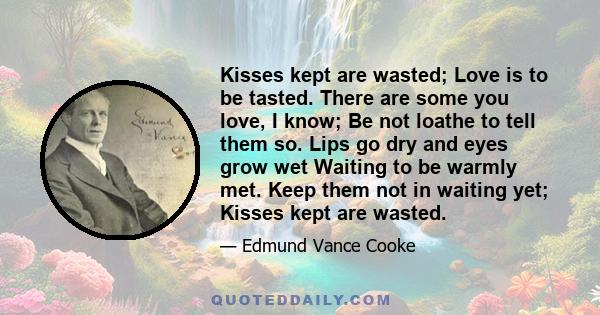 Kisses kept are wasted; Love is to be tasted. There are some you love, I know; Be not loathe to tell them so. Lips go dry and eyes grow wet Waiting to be warmly met. Keep them not in waiting yet; Kisses kept are wasted.