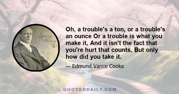 Oh, a trouble's a ton, or a trouble's an ounce Or a trouble is what you make it, And it isn't the fact that you're hurt that counts, But only how did you take it.