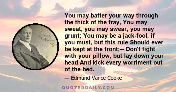 You may batter your way through the thick of the fray, You may sweat, you may swear, you may grunt; You may be a jack-fool, if you must, but this rule Should ever be kept at the front;-- Don't fight with your pillow,