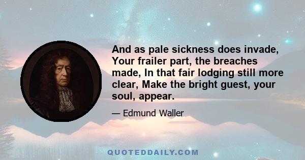 And as pale sickness does invade, Your frailer part, the breaches made, In that fair lodging still more clear, Make the bright guest, your soul, appear.