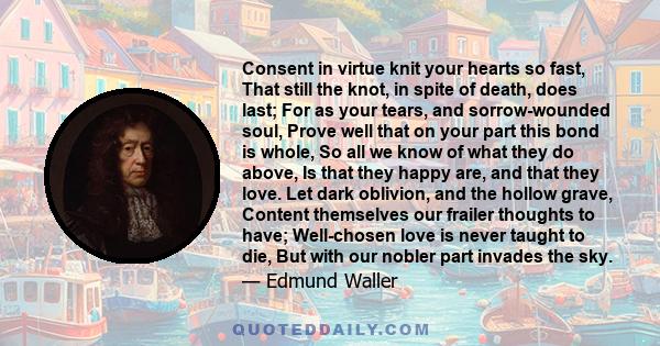 Consent in virtue knit your hearts so fast, That still the knot, in spite of death, does last; For as your tears, and sorrow-wounded soul, Prove well that on your part this bond is whole, So all we know of what they do