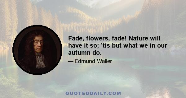 Fade, flowers, fade! Nature will have it so; 'tis but what we in our autumn do.