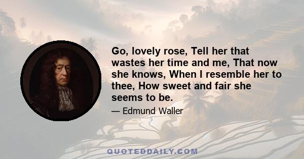 Go, lovely rose, Tell her that wastes her time and me, That now she knows, When I resemble her to thee, How sweet and fair she seems to be.