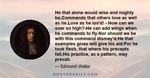 He that alone would wise and mighty be,Commands that others love as well as he.Love as he lov'd! - How can we soar so high?-He can add wings when he commands to fly.Nor should we be with this command dismay'd;He that