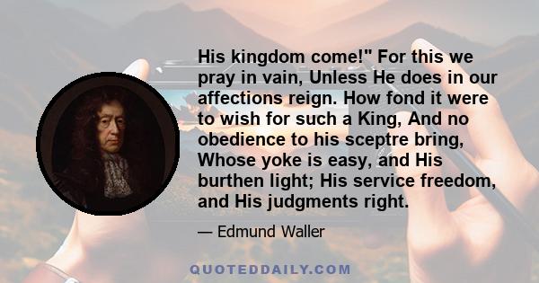 His kingdom come! For this we pray in vain, Unless He does in our affections reign. How fond it were to wish for such a King, And no obedience to his sceptre bring, Whose yoke is easy, and His burthen light; His service 