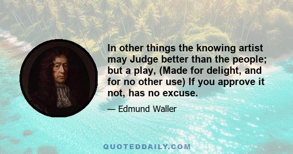 In other things the knowing artist may Judge better than the people; but a play, (Made for delight, and for no other use) If you approve it not, has no excuse.