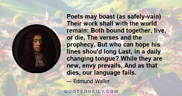 Poets may boast (as safely-vain) Their work shall with the world remain: Both bound together, live, or die, The verses and the prophecy. But who can hope his lines shou'd long Last, in a daily changing tongue? While