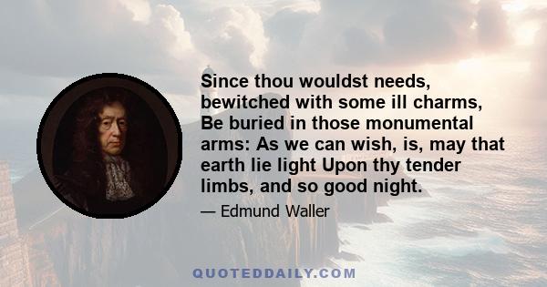 Since thou wouldst needs, bewitched with some ill charms, Be buried in those monumental arms: As we can wish, is, may that earth lie light Upon thy tender limbs, and so good night.