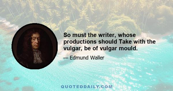 So must the writer, whose productions should Take with the vulgar, be of vulgar mould.