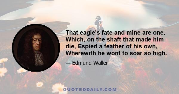 That eagle's fate and mine are one, Which, on the shaft that made him die, Espied a feather of his own, Wherewith he wont to soar so high.