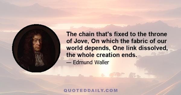 The chain that's fixed to the throne of Jove, On which the fabric of our world depends, One link dissolved, the whole creation ends.