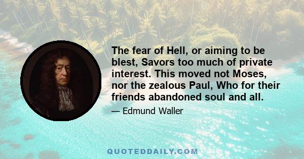 The fear of Hell, or aiming to be blest, Savors too much of private interest. This moved not Moses, nor the zealous Paul, Who for their friends abandoned soul and all.