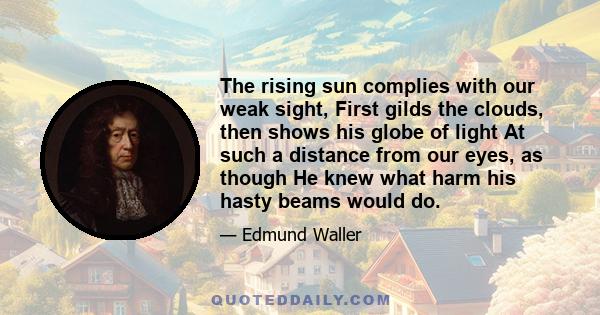 The rising sun complies with our weak sight, First gilds the clouds, then shows his globe of light At such a distance from our eyes, as though He knew what harm his hasty beams would do.