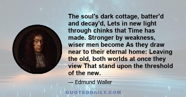 The soul's dark cottage, batter'd and decay'd, Lets in new light through chinks that Time has made. Stronger by weakness, wiser men become As they draw near to their eternal home: Leaving the old, both worlds at once