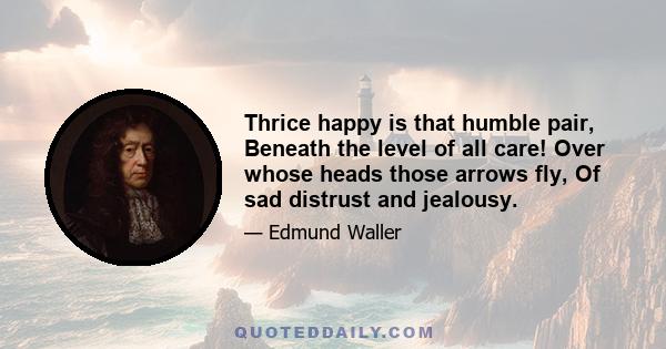 Thrice happy is that humble pair, Beneath the level of all care! Over whose heads those arrows fly, Of sad distrust and jealousy.