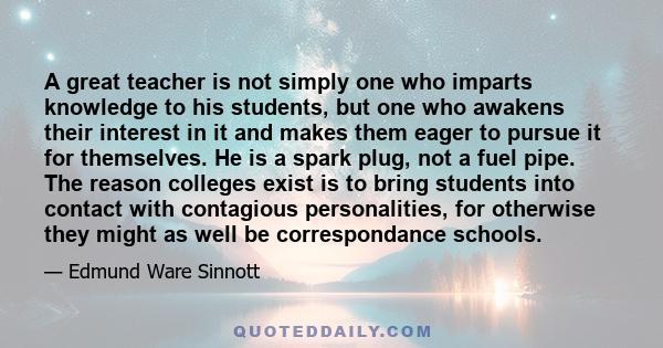 A great teacher is not simply one who imparts knowledge to his students, but one who awakens their interest in it and makes them eager to pursue it for themselves. He is a spark plug, not a fuel pipe. The reason