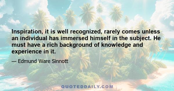 Inspiration, it is well recognized, rarely comes unless an individual has immersed himself in the subject. He must have a rich background of knowledge and experience in it.