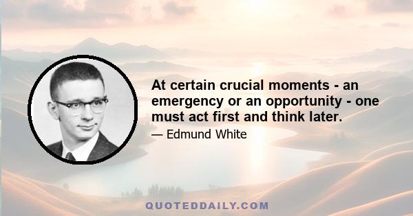 At certain crucial moments - an emergency or an opportunity - one must act first and think later.