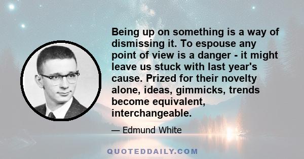 Being up on something is a way of dismissing it. To espouse any point of view is a danger - it might leave us stuck with last year's cause. Prized for their novelty alone, ideas, gimmicks, trends become equivalent,