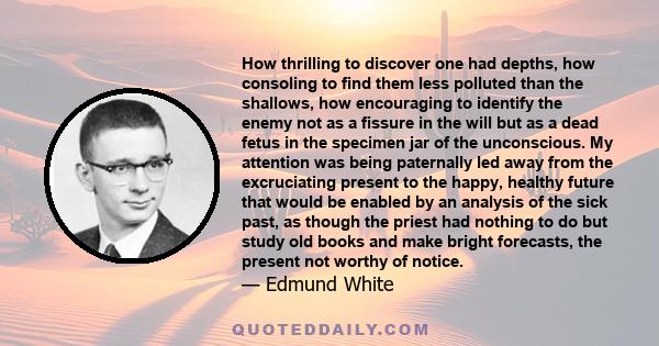 How thrilling to discover one had depths, how consoling to find them less polluted than the shallows, how encouraging to identify the enemy not as a fissure in the will but as a dead fetus in the specimen jar of the