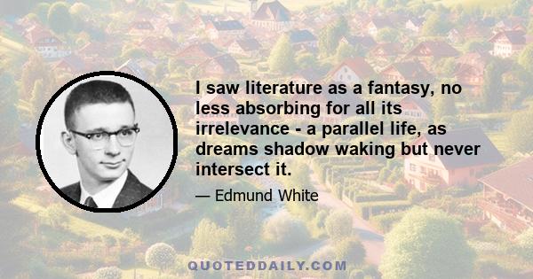 I saw literature as a fantasy, no less absorbing for all its irrelevance - a parallel life, as dreams shadow waking but never intersect it.