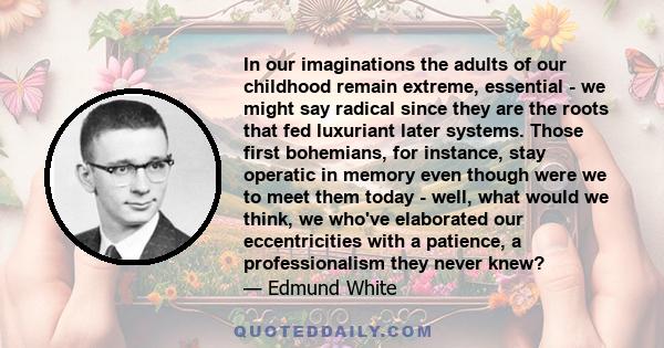 In our imaginations the adults of our childhood remain extreme, essential - we might say radical since they are the roots that fed luxuriant later systems. Those first bohemians, for instance, stay operatic in memory