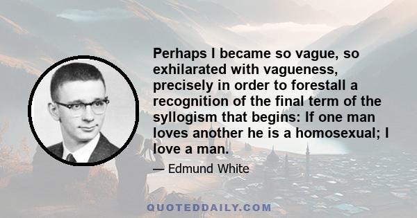 Perhaps I became so vague, so exhilarated with vagueness, precisely in order to forestall a recognition of the final term of the syllogism that begins: If one man loves another he is a homosexual; I love a man.