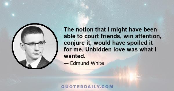 The notion that I might have been able to court friends, win attention, conjure it, would have spoiled it for me. Unbidden love was what I wanted.