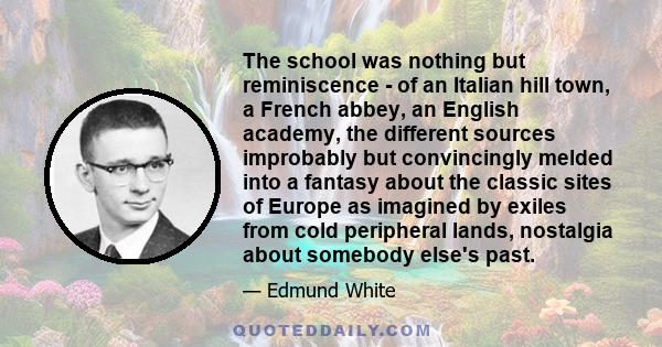 The school was nothing but reminiscence - of an Italian hill town, a French abbey, an English academy, the different sources improbably but convincingly melded into a fantasy about the classic sites of Europe as