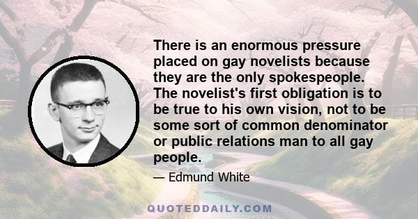 There is an enormous pressure placed on gay novelists because they are the only spokespeople. The novelist's first obligation is to be true to his own vision, not to be some sort of common denominator or public