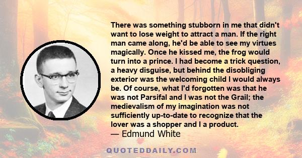 There was something stubborn in me that didn't want to lose weight to attract a man. If the right man came along, he'd be able to see my virtues magically. Once he kissed me, the frog would turn into a prince. I had