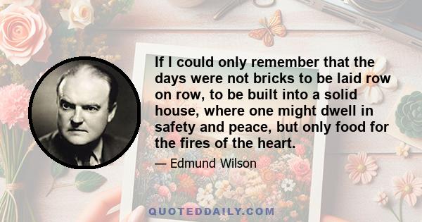 If I could only remember that the days were not bricks to be laid row on row, to be built into a solid house, where one might dwell in safety and peace, but only food for the fires of the heart.