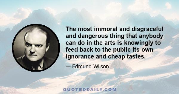 The most immoral and disgraceful and dangerous thing that anybody can do in the arts is knowingly to feed back to the public its own ignorance and cheap tastes.