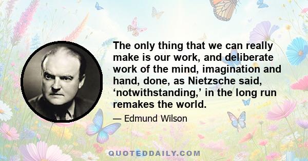 The only thing that we can really make is our work, and deliberate work of the mind, imagination and hand, done, as Nietzsche said, ‘notwithstanding,’ in the long run remakes the world.