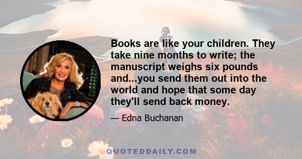 Books are like your children. They take nine months to write; the manuscript weighs six pounds and...you send them out into the world and hope that some day they'll send back money.