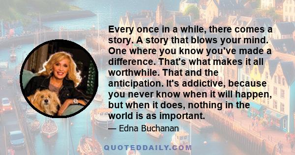 Every once in a while, there comes a story. A story that blows your mind. One where you know you've made a difference. That's what makes it all worthwhile. That and the anticipation. It's addictive, because you never