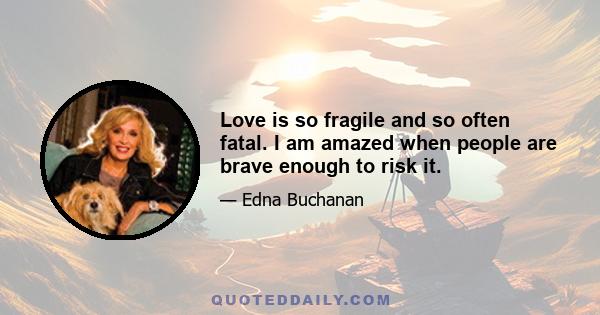 Love is so fragile and so often fatal. I am amazed when people are brave enough to risk it.