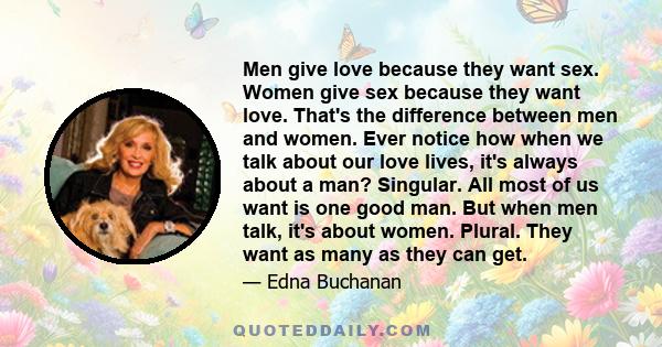 Men give love because they want sex. Women give sex because they want love. That's the difference between men and women. Ever notice how when we talk about our love lives, it's always about a man? Singular. All most of