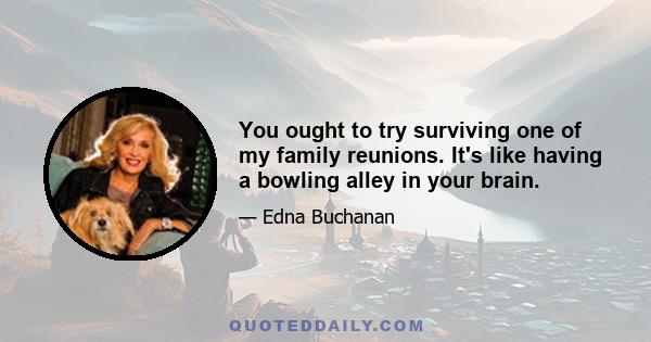 You ought to try surviving one of my family reunions. It's like having a bowling alley in your brain.