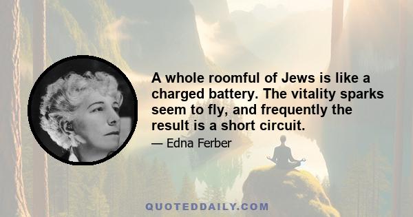 A whole roomful of Jews is like a charged battery. The vitality sparks seem to fly, and frequently the result is a short circuit.