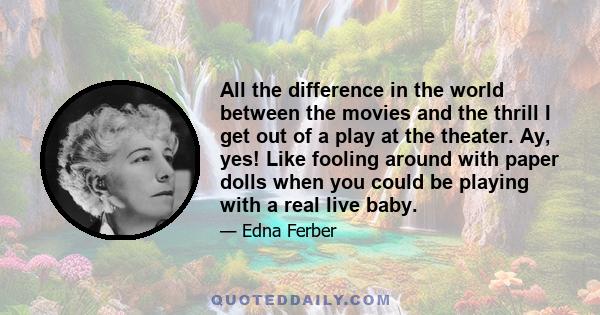 All the difference in the world between the movies and the thrill I get out of a play at the theater. Ay, yes! Like fooling around with paper dolls when you could be playing with a real live baby.