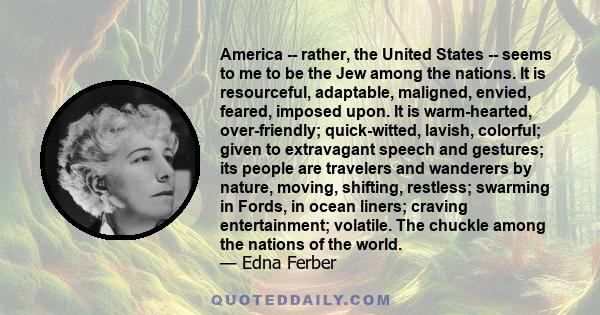 America -- rather, the United States -- seems to me to be the Jew among the nations. It is resourceful, adaptable, maligned, envied, feared, imposed upon. It is warm-hearted, over-friendly; quick-witted, lavish,