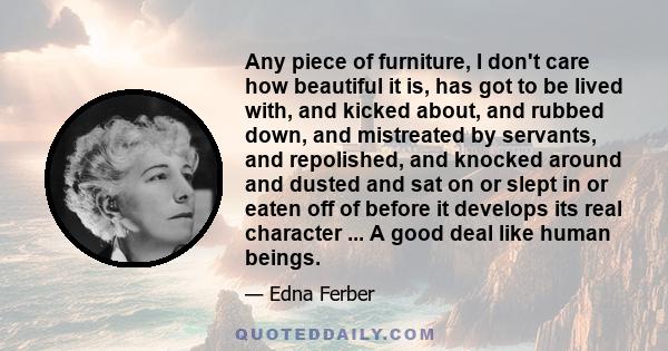 Any piece of furniture, I don't care how beautiful it is, has got to be lived with, and kicked about, and rubbed down, and mistreated by servants, and repolished, and knocked around and dusted and sat on or slept in or