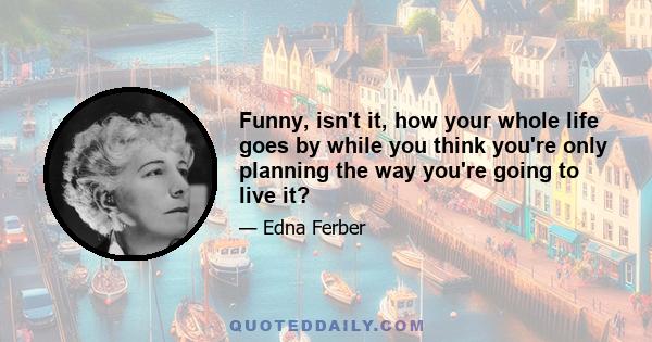 Funny, isn't it, how your whole life goes by while you think you're only planning the way you're going to live it?