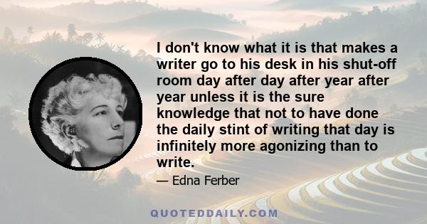 I don't know what it is that makes a writer go to his desk in his shut-off room day after day after year after year unless it is the sure knowledge that not to have done the daily stint of writing that day is infinitely 