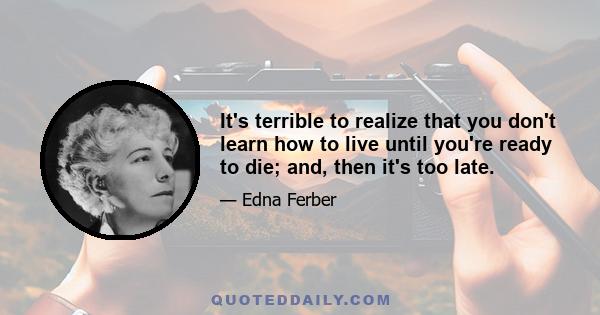 It's terrible to realize that you don't learn how to live until you're ready to die; and, then it's too late.