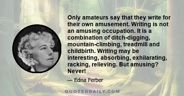 Only amateurs say that they write for their own amusement. Writing is not an amusing occupation. It is a combination of ditch-digging, mountain-climbing, treadmill and childbirth. Writing may be interesting, absorbing,