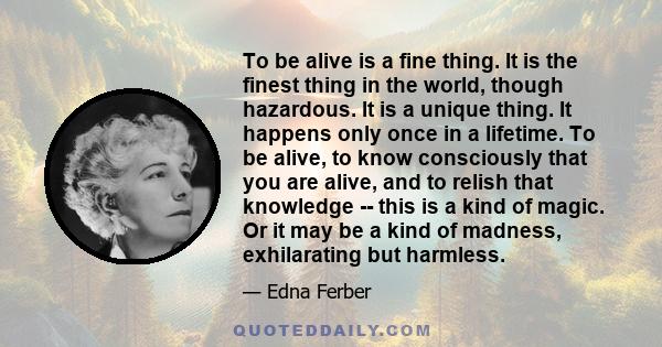 To be alive is a fine thing. It is the finest thing in the world, though hazardous. It is a unique thing. It happens only once in a lifetime. To be alive, to know consciously that you are alive, and to relish that