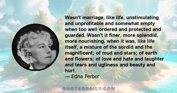 Wasn't marriage, like life, unstimulating and unprofitable and somewhat empty when too well ordered and protected and guarded. Wasn't it finer, more splendid, more nourishing, when it was, like life itself, a mixture of 