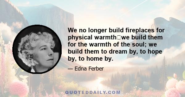 We no longer build fireplaces for physical warmthwe build them for the warmth of the soul; we build them to dream by, to hope by, to home by.